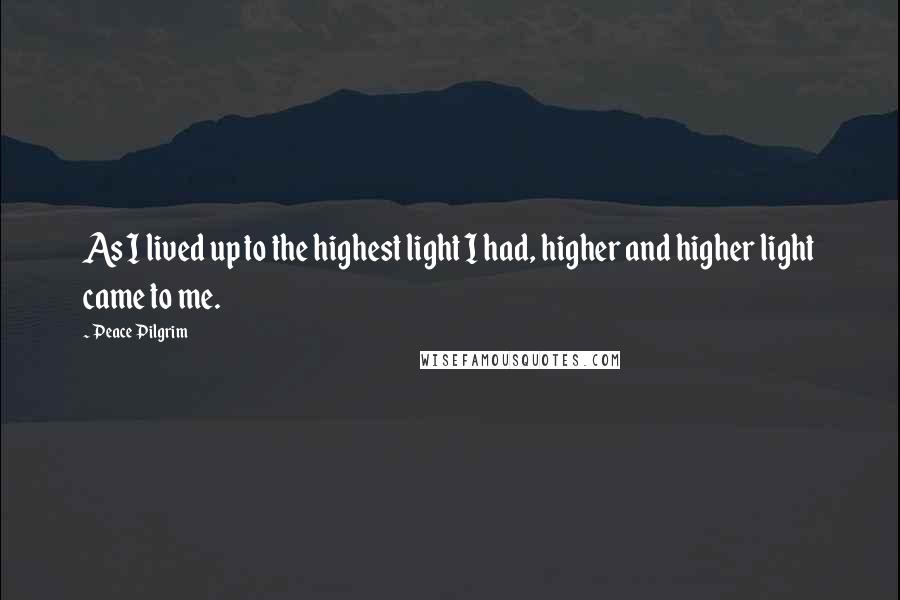 Peace Pilgrim Quotes: As I lived up to the highest light I had, higher and higher light came to me.