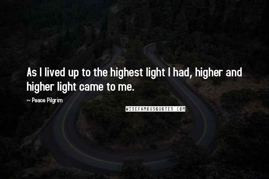 Peace Pilgrim Quotes: As I lived up to the highest light I had, higher and higher light came to me.