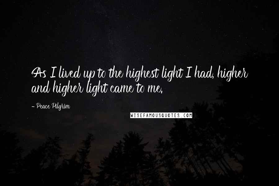 Peace Pilgrim Quotes: As I lived up to the highest light I had, higher and higher light came to me.