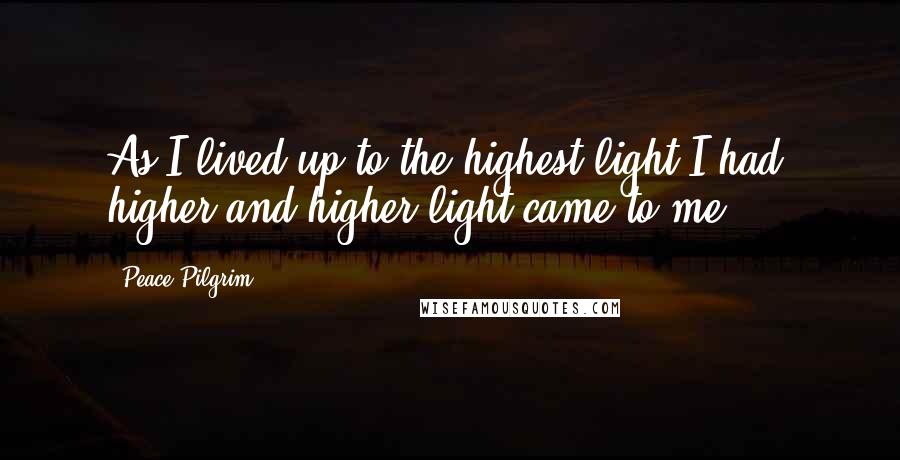 Peace Pilgrim Quotes: As I lived up to the highest light I had, higher and higher light came to me.