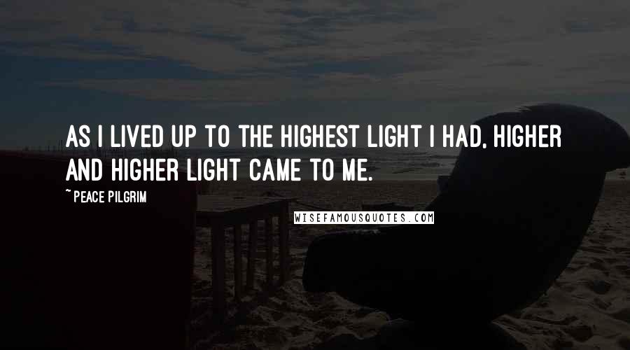 Peace Pilgrim Quotes: As I lived up to the highest light I had, higher and higher light came to me.