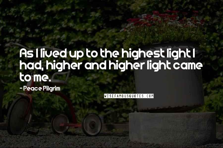 Peace Pilgrim Quotes: As I lived up to the highest light I had, higher and higher light came to me.