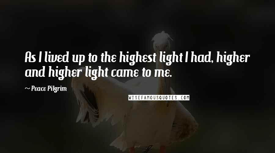 Peace Pilgrim Quotes: As I lived up to the highest light I had, higher and higher light came to me.