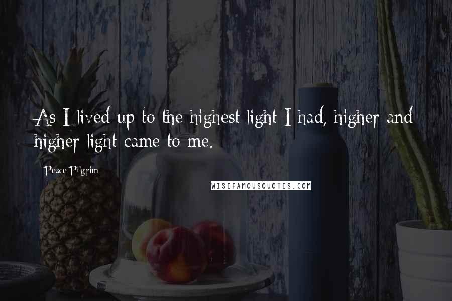 Peace Pilgrim Quotes: As I lived up to the highest light I had, higher and higher light came to me.