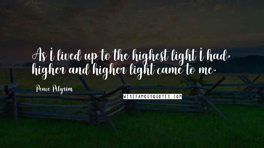 Peace Pilgrim Quotes: As I lived up to the highest light I had, higher and higher light came to me.