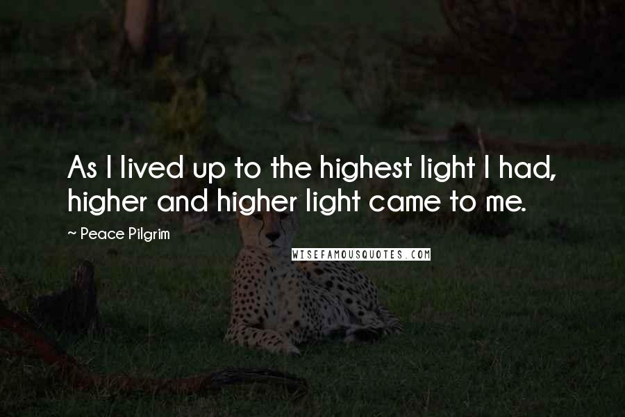 Peace Pilgrim Quotes: As I lived up to the highest light I had, higher and higher light came to me.