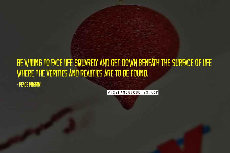 Peace Pilgrim Quotes: Be willing to face life squarely and get down beneath the surface of life where the verities and realities are to be found.