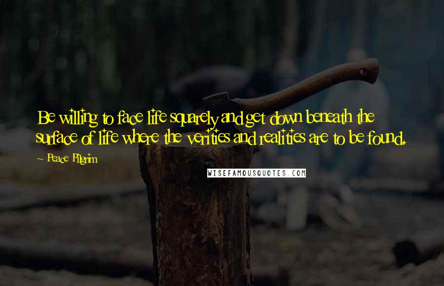 Peace Pilgrim Quotes: Be willing to face life squarely and get down beneath the surface of life where the verities and realities are to be found.