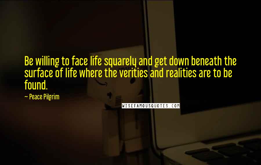 Peace Pilgrim Quotes: Be willing to face life squarely and get down beneath the surface of life where the verities and realities are to be found.