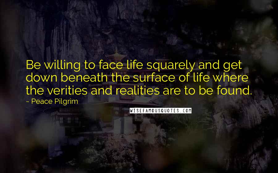 Peace Pilgrim Quotes: Be willing to face life squarely and get down beneath the surface of life where the verities and realities are to be found.