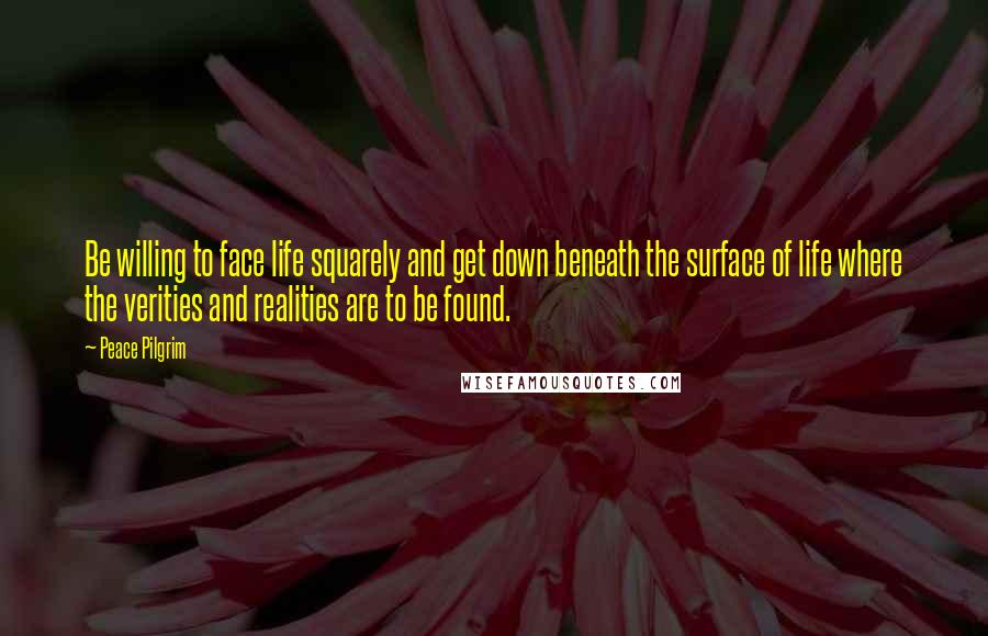 Peace Pilgrim Quotes: Be willing to face life squarely and get down beneath the surface of life where the verities and realities are to be found.