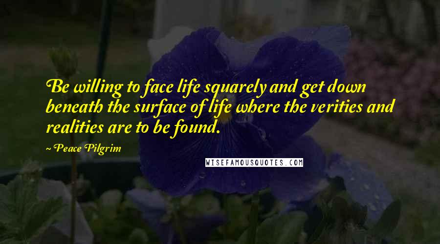 Peace Pilgrim Quotes: Be willing to face life squarely and get down beneath the surface of life where the verities and realities are to be found.
