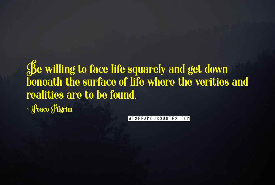 Peace Pilgrim Quotes: Be willing to face life squarely and get down beneath the surface of life where the verities and realities are to be found.