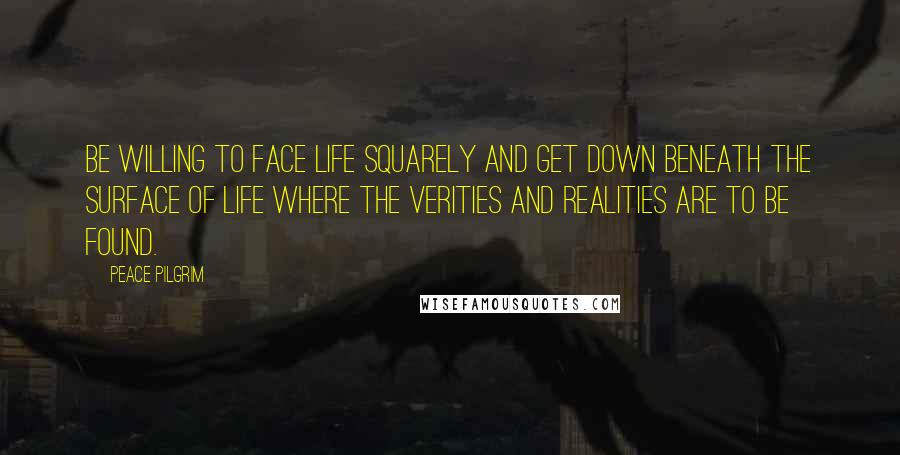 Peace Pilgrim Quotes: Be willing to face life squarely and get down beneath the surface of life where the verities and realities are to be found.