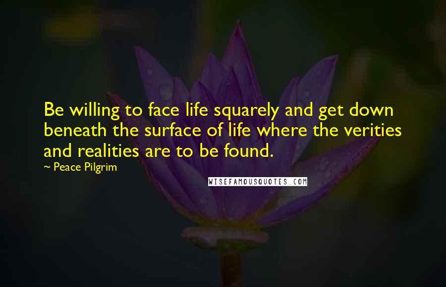 Peace Pilgrim Quotes: Be willing to face life squarely and get down beneath the surface of life where the verities and realities are to be found.