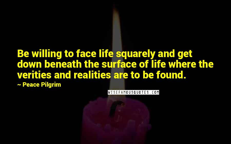 Peace Pilgrim Quotes: Be willing to face life squarely and get down beneath the surface of life where the verities and realities are to be found.