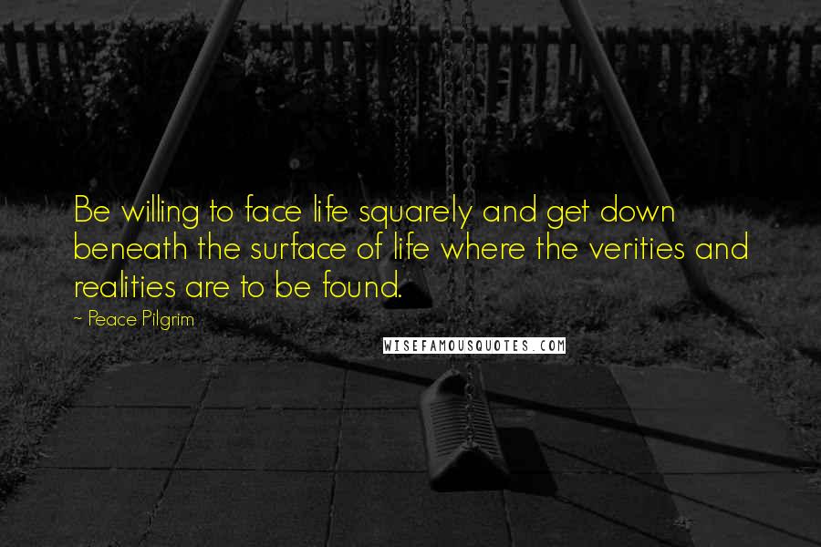 Peace Pilgrim Quotes: Be willing to face life squarely and get down beneath the surface of life where the verities and realities are to be found.