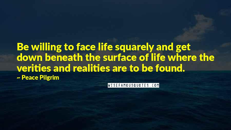 Peace Pilgrim Quotes: Be willing to face life squarely and get down beneath the surface of life where the verities and realities are to be found.