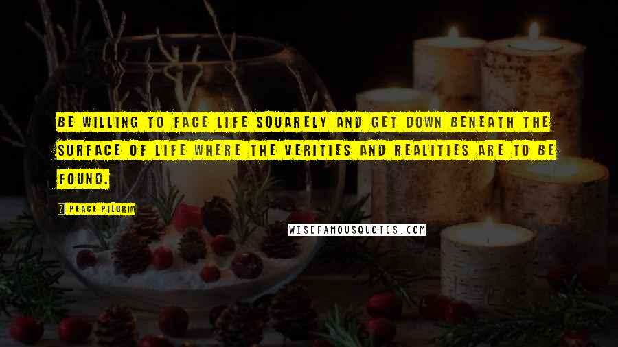 Peace Pilgrim Quotes: Be willing to face life squarely and get down beneath the surface of life where the verities and realities are to be found.