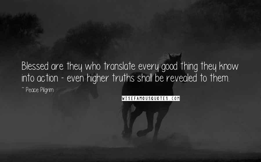 Peace Pilgrim Quotes: Blessed are they who translate every good thing they know into action - even higher truths shall be revealed to them.