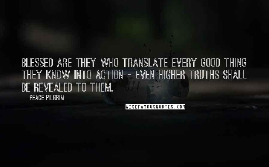 Peace Pilgrim Quotes: Blessed are they who translate every good thing they know into action - even higher truths shall be revealed to them.