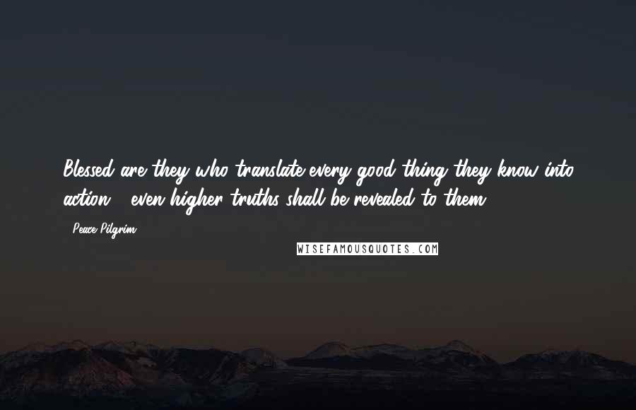 Peace Pilgrim Quotes: Blessed are they who translate every good thing they know into action - even higher truths shall be revealed to them.