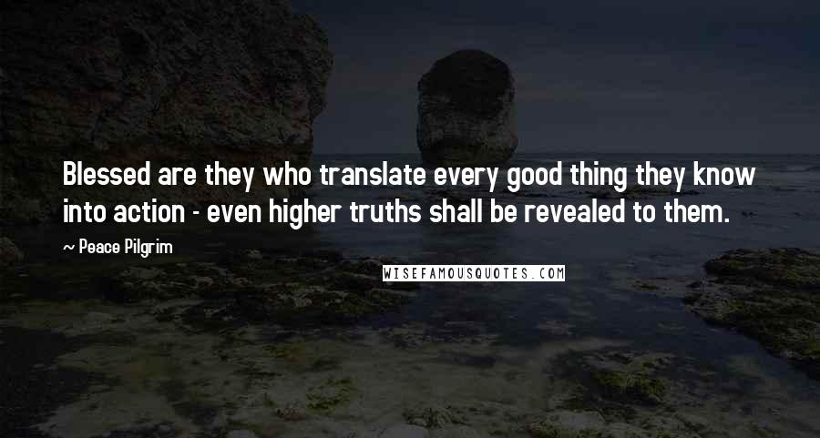 Peace Pilgrim Quotes: Blessed are they who translate every good thing they know into action - even higher truths shall be revealed to them.