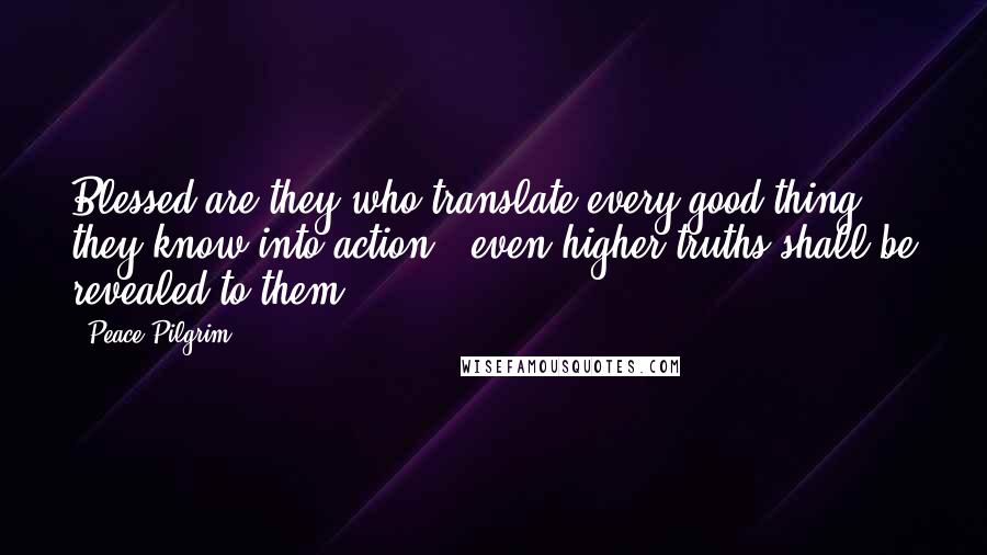 Peace Pilgrim Quotes: Blessed are they who translate every good thing they know into action - even higher truths shall be revealed to them.