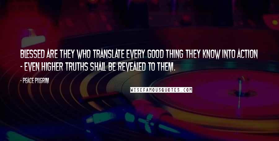 Peace Pilgrim Quotes: Blessed are they who translate every good thing they know into action - even higher truths shall be revealed to them.