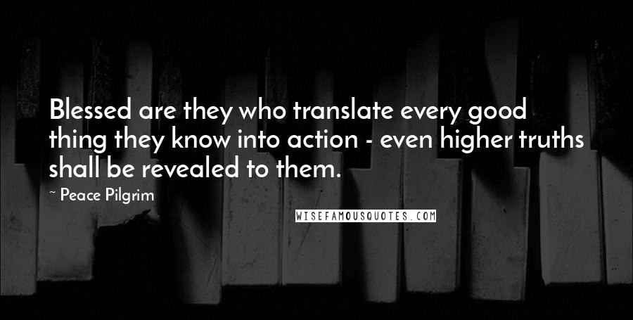 Peace Pilgrim Quotes: Blessed are they who translate every good thing they know into action - even higher truths shall be revealed to them.