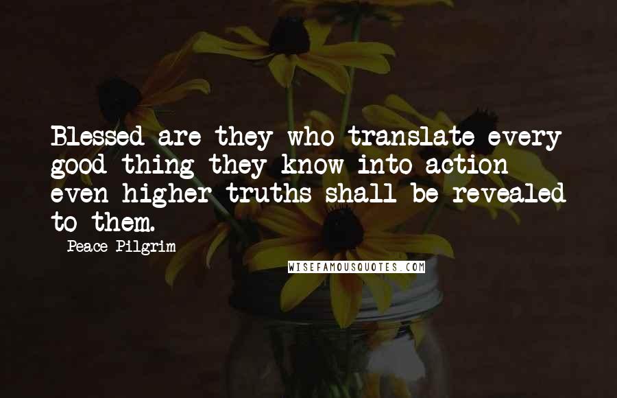 Peace Pilgrim Quotes: Blessed are they who translate every good thing they know into action - even higher truths shall be revealed to them.