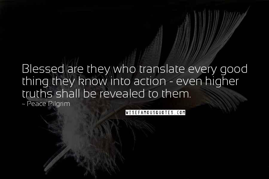 Peace Pilgrim Quotes: Blessed are they who translate every good thing they know into action - even higher truths shall be revealed to them.