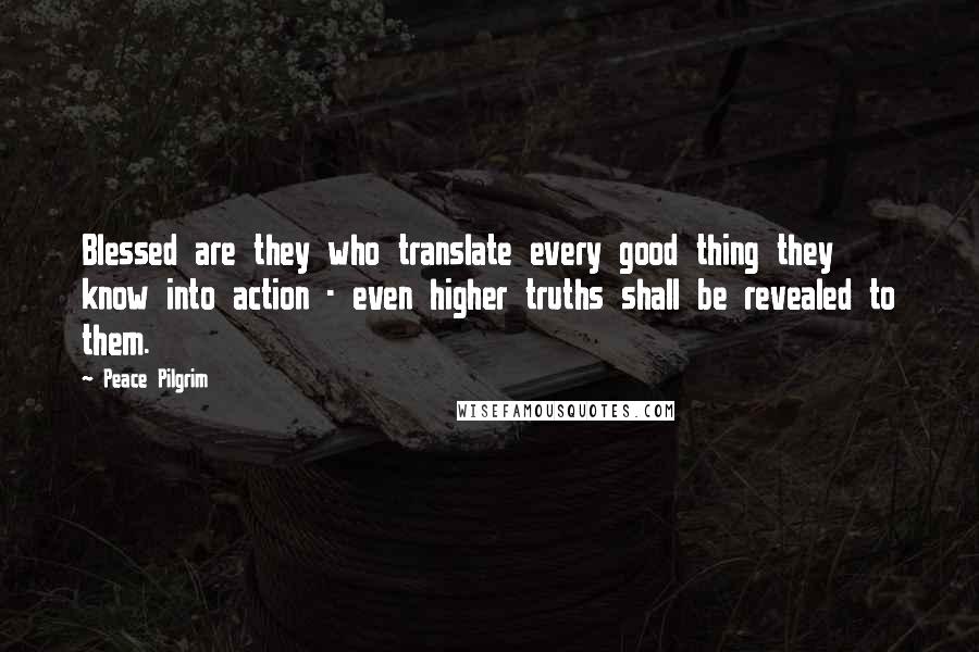 Peace Pilgrim Quotes: Blessed are they who translate every good thing they know into action - even higher truths shall be revealed to them.