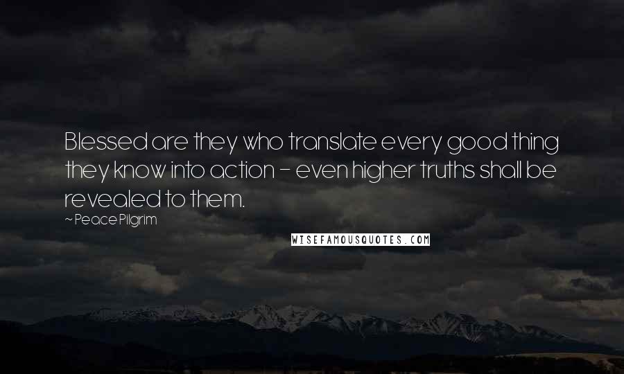 Peace Pilgrim Quotes: Blessed are they who translate every good thing they know into action - even higher truths shall be revealed to them.