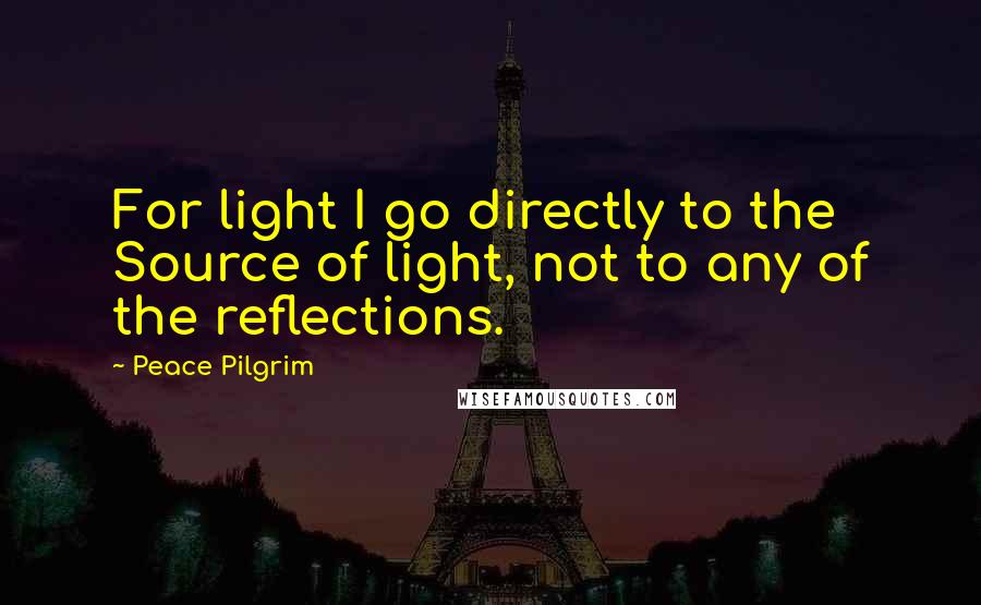 Peace Pilgrim Quotes: For light I go directly to the Source of light, not to any of the reflections.
