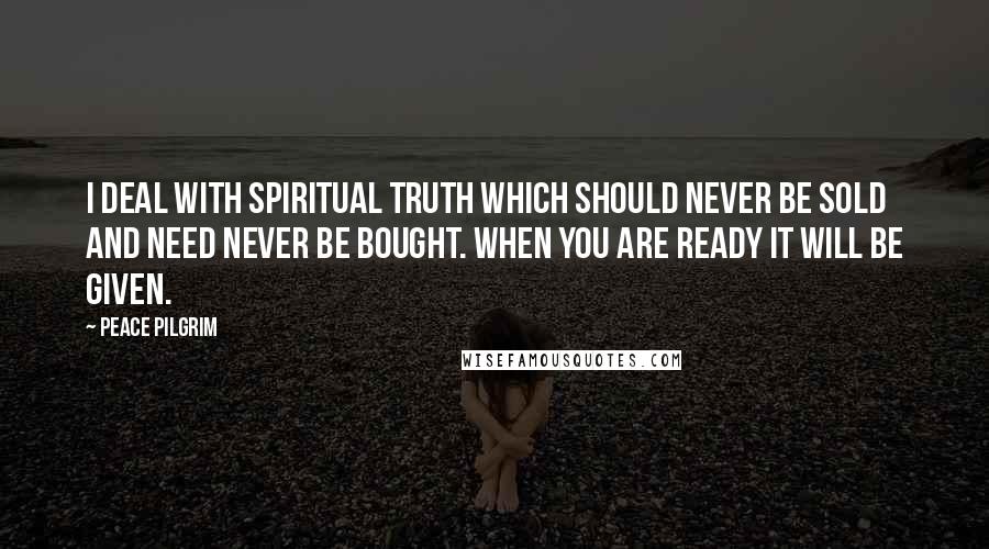 Peace Pilgrim Quotes: I deal with spiritual truth which should never be sold and need never be bought. When you are ready it will be given.