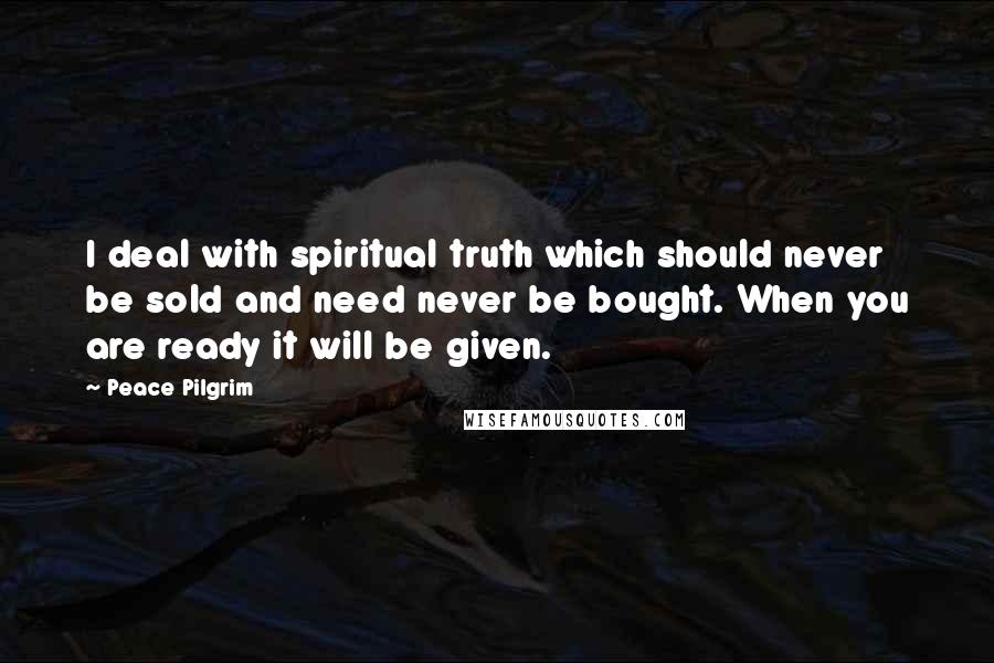 Peace Pilgrim Quotes: I deal with spiritual truth which should never be sold and need never be bought. When you are ready it will be given.