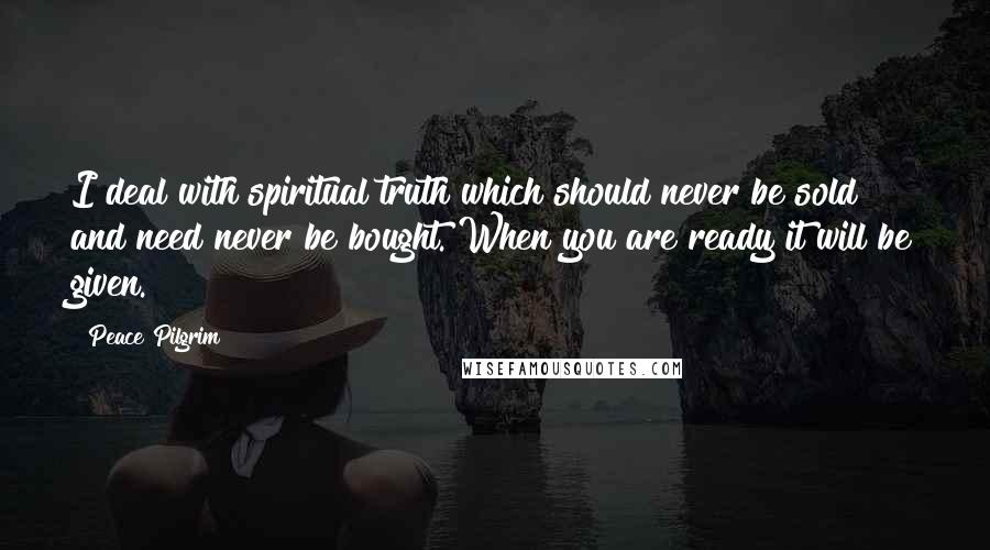 Peace Pilgrim Quotes: I deal with spiritual truth which should never be sold and need never be bought. When you are ready it will be given.