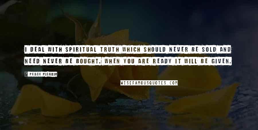 Peace Pilgrim Quotes: I deal with spiritual truth which should never be sold and need never be bought. When you are ready it will be given.