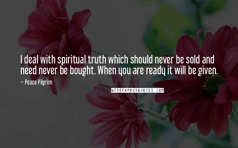 Peace Pilgrim Quotes: I deal with spiritual truth which should never be sold and need never be bought. When you are ready it will be given.