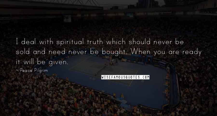 Peace Pilgrim Quotes: I deal with spiritual truth which should never be sold and need never be bought. When you are ready it will be given.