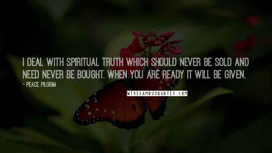 Peace Pilgrim Quotes: I deal with spiritual truth which should never be sold and need never be bought. When you are ready it will be given.