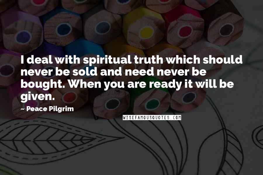 Peace Pilgrim Quotes: I deal with spiritual truth which should never be sold and need never be bought. When you are ready it will be given.