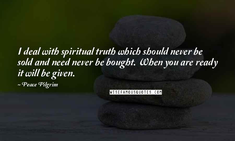 Peace Pilgrim Quotes: I deal with spiritual truth which should never be sold and need never be bought. When you are ready it will be given.