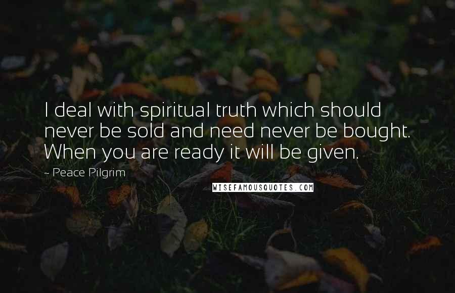 Peace Pilgrim Quotes: I deal with spiritual truth which should never be sold and need never be bought. When you are ready it will be given.