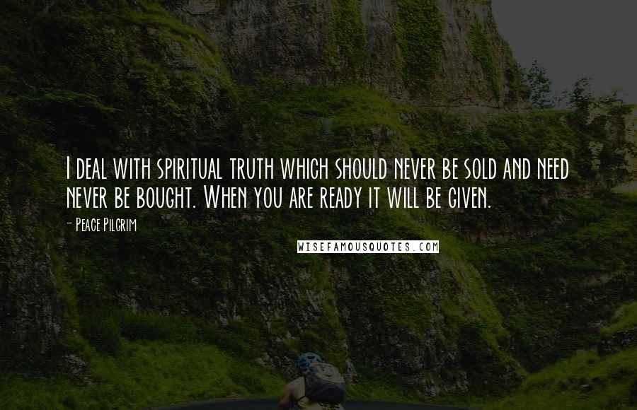 Peace Pilgrim Quotes: I deal with spiritual truth which should never be sold and need never be bought. When you are ready it will be given.