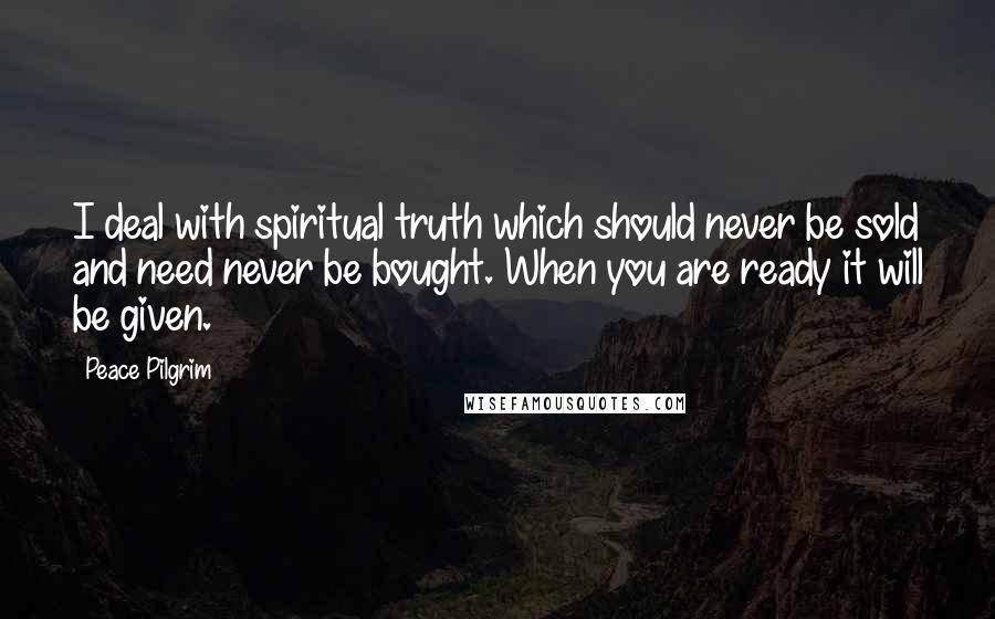 Peace Pilgrim Quotes: I deal with spiritual truth which should never be sold and need never be bought. When you are ready it will be given.