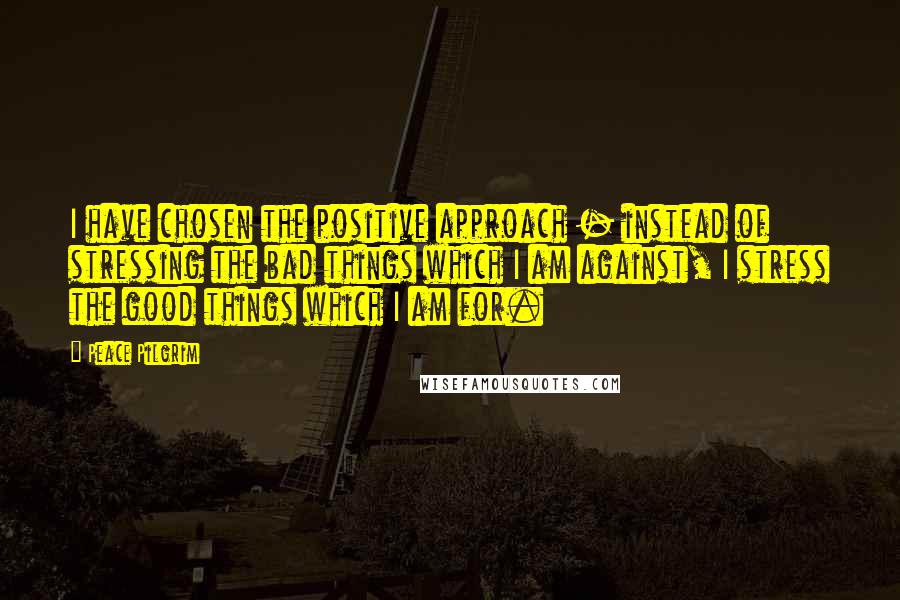 Peace Pilgrim Quotes: I have chosen the positive approach - instead of stressing the bad things which I am against, I stress the good things which I am for.