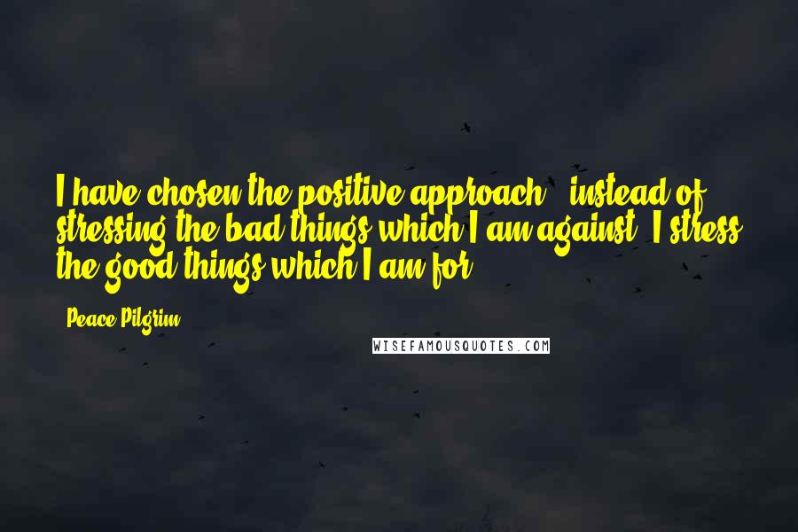 Peace Pilgrim Quotes: I have chosen the positive approach - instead of stressing the bad things which I am against, I stress the good things which I am for.