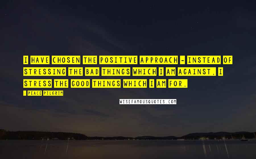 Peace Pilgrim Quotes: I have chosen the positive approach - instead of stressing the bad things which I am against, I stress the good things which I am for.